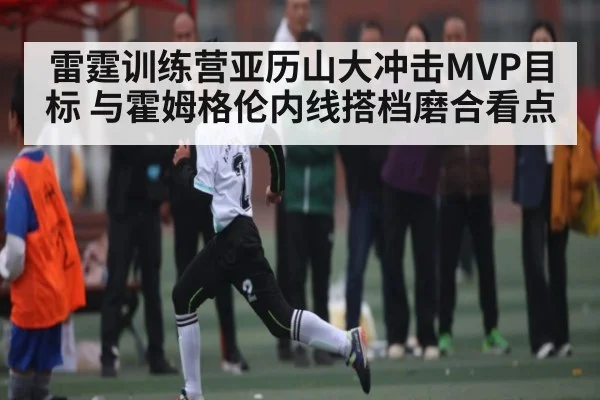 雷霆训练营亚历山大冲击MVP目标 与霍姆格伦内线搭档磨合看点