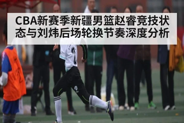 CBA新赛季新疆男篮赵睿竞技状态与刘炜后场轮换节奏深度分析